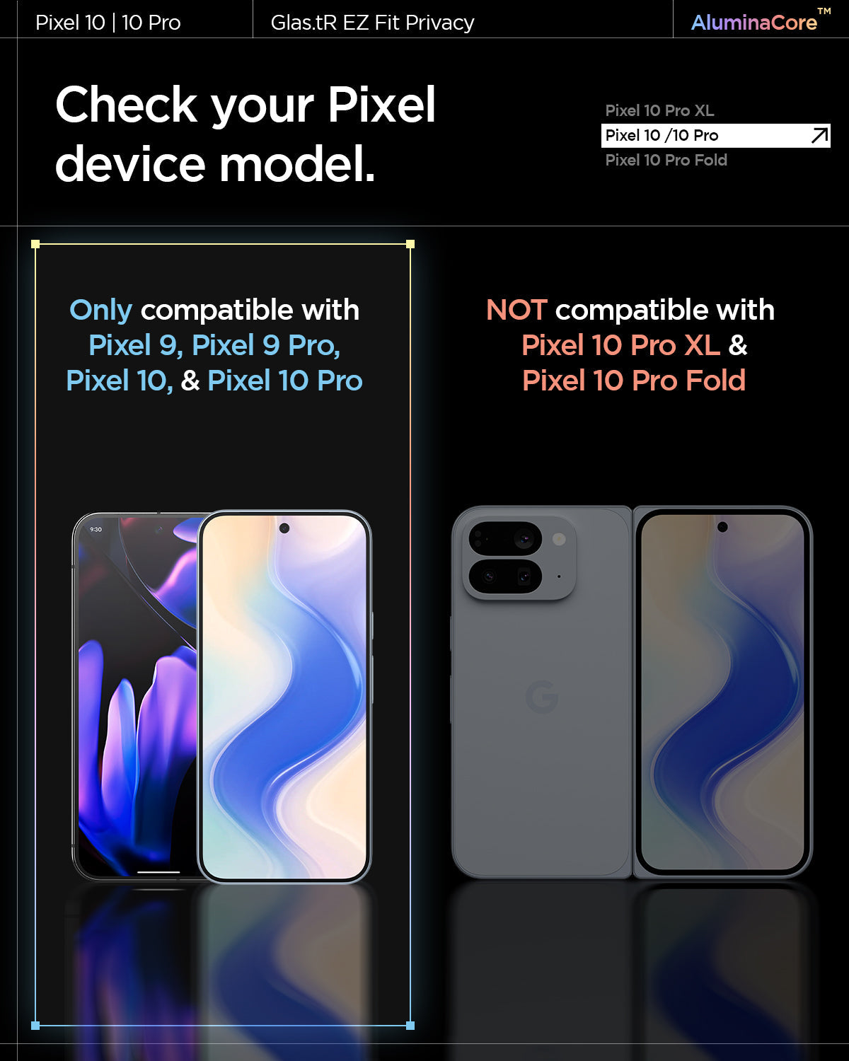 AGL09312 - Pixel 10 / Pixel 10 Pro GLAS.tR EZ Fit Privacy Screen Protector. Check your Pixel device model. Only compatible with Pixel 9, Pixel 9 Pro, Pixel 10, and Pixel 10 Pro. Not compatible with Pixel 10 Pro XL and Pixel 10 Pro Fold.