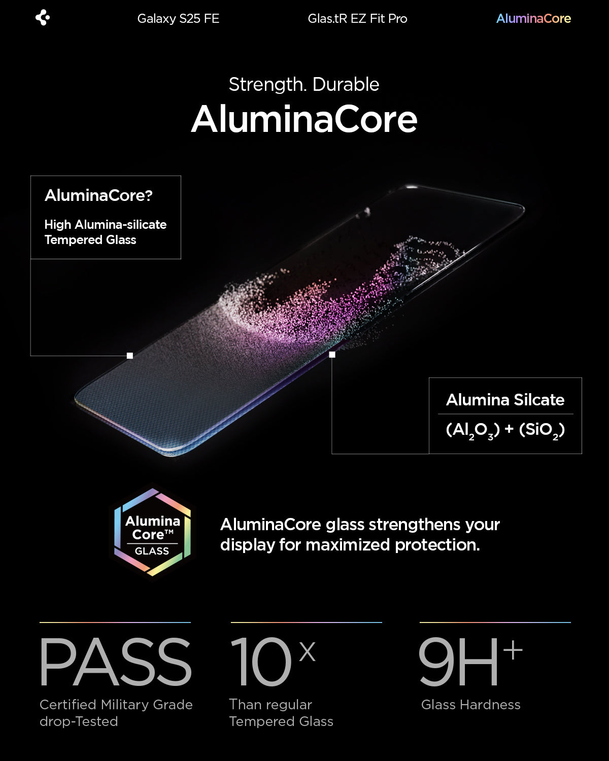 AGL10202 - Galaxy S25 FE GLAS.tR EZ Fit Pro showing the strength. Durable AluminaCore. AluminaCore glass strengthens your display for maximized protection.