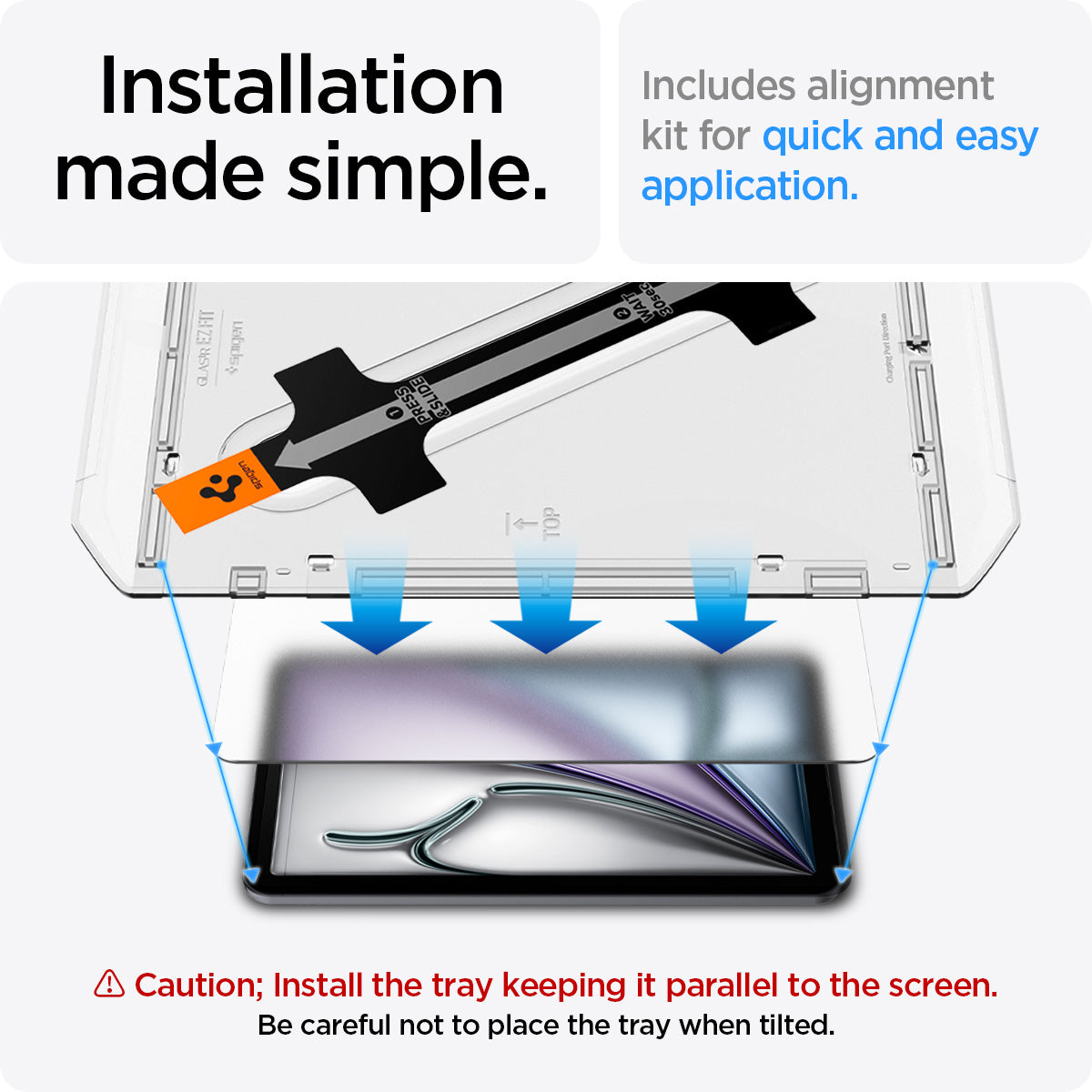 AGL07804 - iPad Air 12.9-inch Paper Touch EZ Fit in Clear showing the installation made simple. Includes alignment kit for quick and easy application. Caution; Install the tray keeping it parallel to the screen. Be careful not to place the tray when tilted